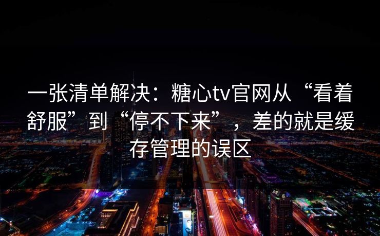 一张清单解决：糖心tv官网从“看着舒服”到“停不下来”，差的就是缓存管理的误区