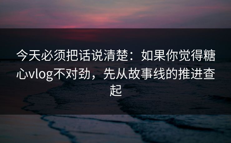 今天必须把话说清楚：如果你觉得糖心vlog不对劲，先从故事线的推进查起