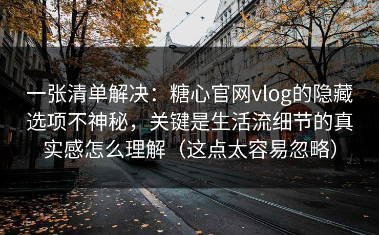 一张清单解决：糖心官网vlog的隐藏选项不神秘，关键是生活流细节的真实感怎么理解（这点太容易忽略）