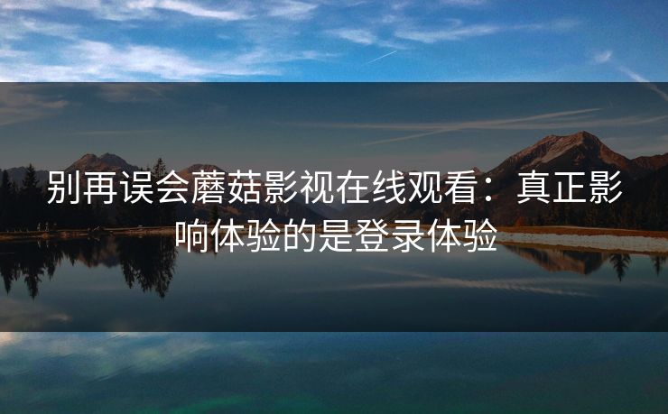 别再误会蘑菇影视在线观看：真正影响体验的是登录体验