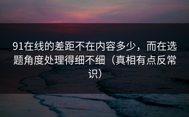 91在线的差距不在内容多少，而在选题角度处理得细不细（真相有点反常识）