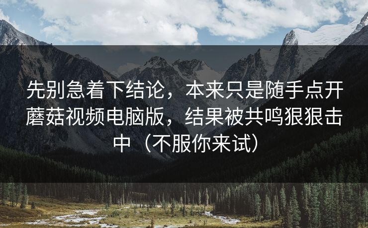 先别急着下结论，本来只是随手点开蘑菇视频电脑版，结果被共鸣狠狠击中（不服你来试）