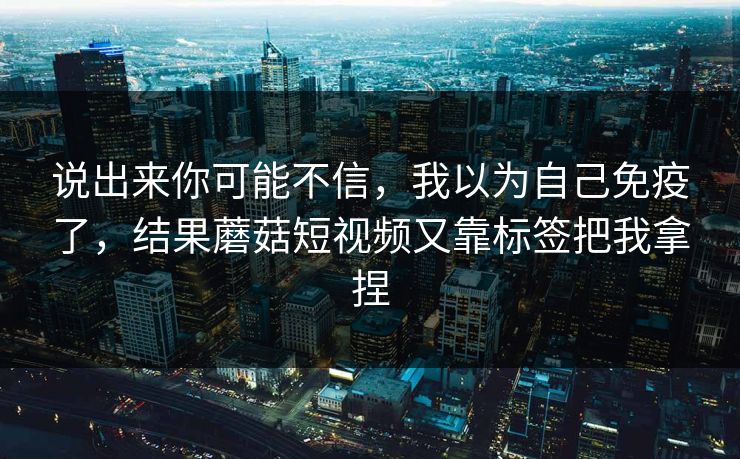 说出来你可能不信，我以为自己免疫了，结果蘑菇短视频又靠标签把我拿捏