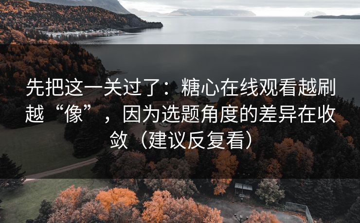 先把这一关过了：糖心在线观看越刷越“像”，因为选题角度的差异在收敛（建议反复看）