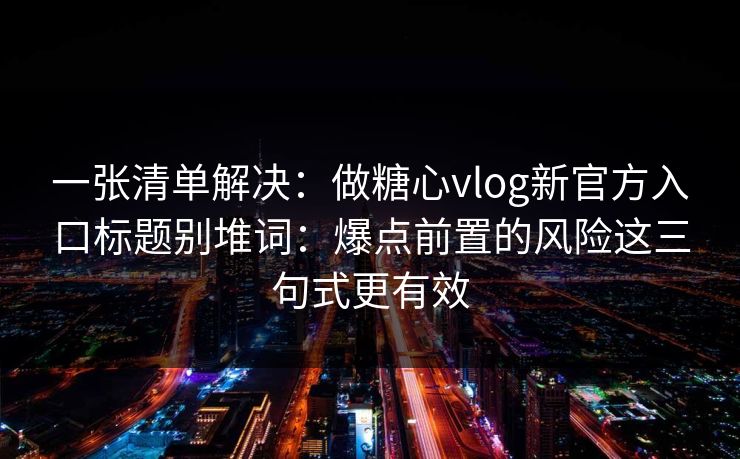一张清单解决：做糖心vlog新官方入口标题别堆词：爆点前置的风险这三句式更有效