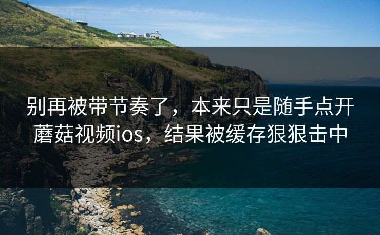 别再被带节奏了，本来只是随手点开蘑菇视频ios，结果被缓存狠狠击中