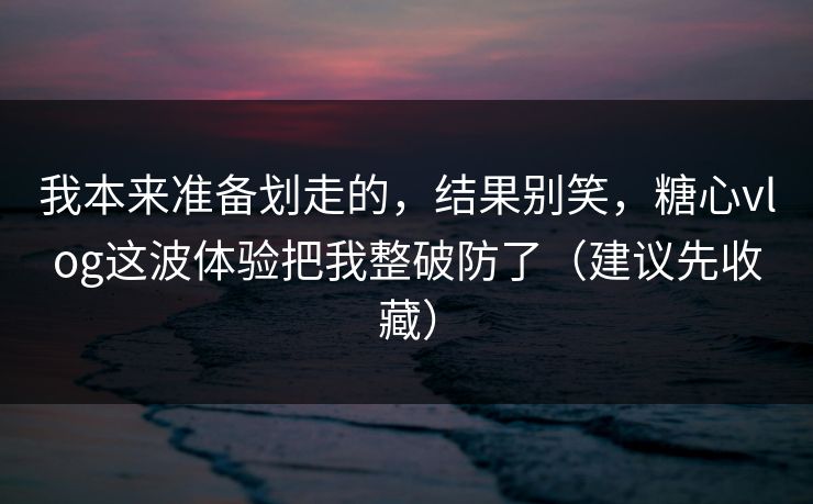 我本来准备划走的，结果别笑，糖心vlog这波体验把我整破防了（建议先收藏）