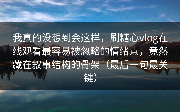我真的没想到会这样，刷糖心vlog在线观看最容易被忽略的情绪点，竟然藏在叙事结构的骨架（最后一句最关键）