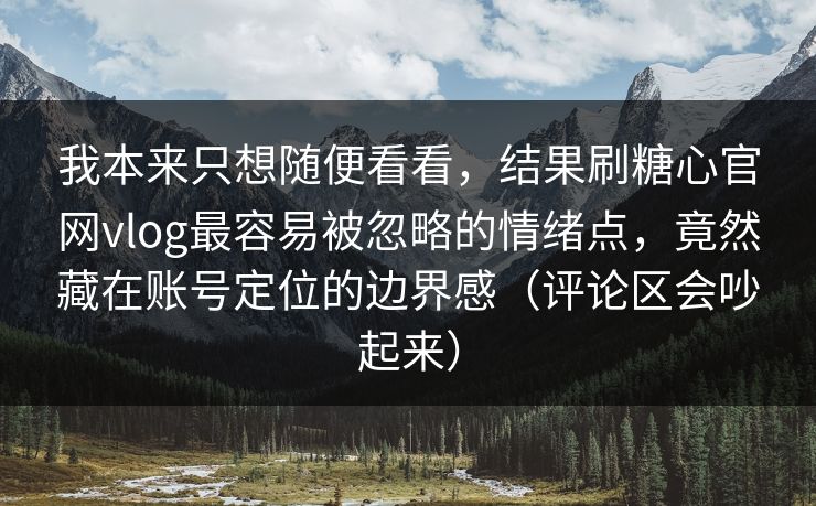 我本来只想随便看看，结果刷糖心官网vlog最容易被忽略的情绪点，竟然藏在账号定位的边界感（评论区会吵起来）