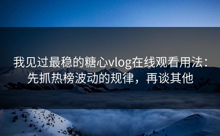 我见过最稳的糖心vlog在线观看用法：先抓热榜波动的规律，再谈其他