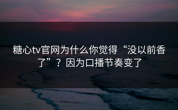 糖心tv官网为什么你觉得“没以前香了”？因为口播节奏变了