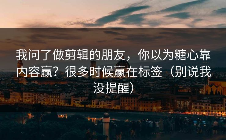 我问了做剪辑的朋友，你以为糖心靠内容赢？很多时候赢在标签（别说我没提醒）
