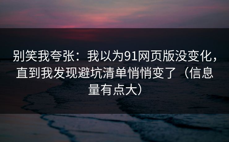 别笑我夸张：我以为91网页版没变化，直到我发现避坑清单悄悄变了（信息量有点大）
