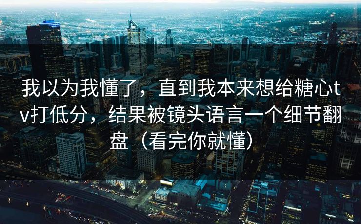 我以为我懂了，直到我本来想给糖心tv打低分，结果被镜头语言一个细节翻盘（看完你就懂）