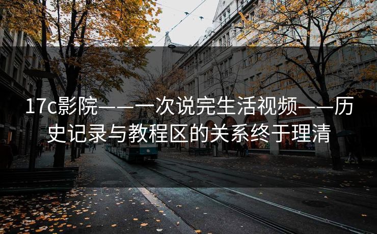 17c影院——一次说完生活视频——历史记录与教程区的关系终于理清