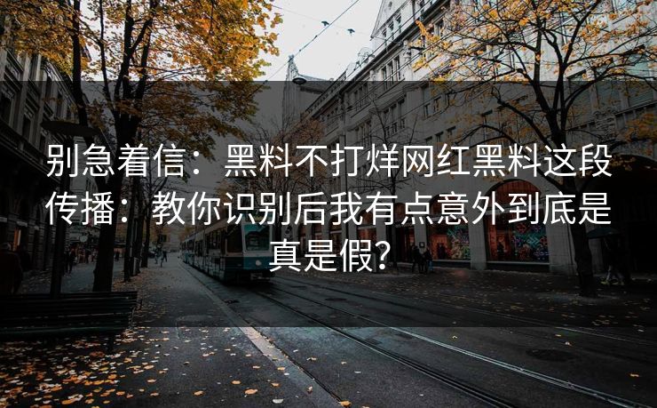 别急着信：黑料不打烊网红黑料这段传播：教你识别后我有点意外到底是真是假？