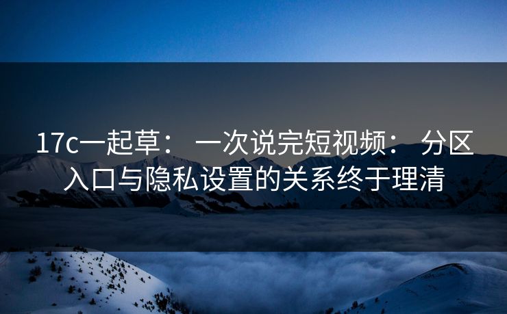17c一起草： 一次说完短视频： 分区入口与隐私设置的关系终于理清
